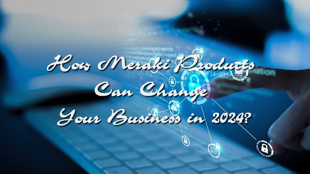 How Meraki Products Can Change Your Business in 2024?